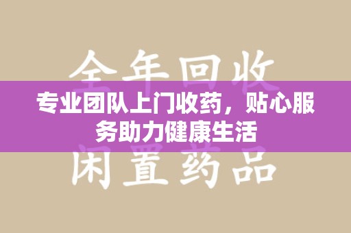 蚌埠专业团队上门收药，贴心服务助力健康生活