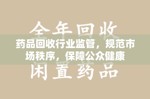 蚌埠药品回收行业监管，规范市场秩序，保障公众健康