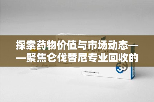 蚌埠探索药物价值与市场动态——聚焦仑伐替尼专业回收的机遇与挑战