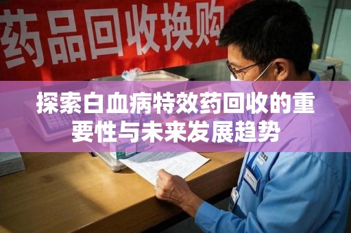 蚌埠探索白血病特效药回收的重要性与未来发展趋势