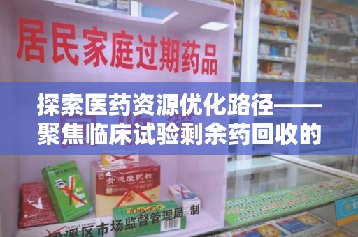 蚌埠探索医药资源优化路径——聚焦临床试验剩余药回收的重要性与实践