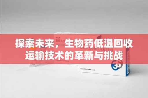 蚌埠探索未来，生物药低温回收运输技术的革新与挑战