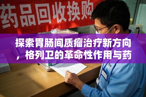 蚌埠探索胃肠间质瘤治疗新方向，格列卫的革命性作用与药物回收的意义