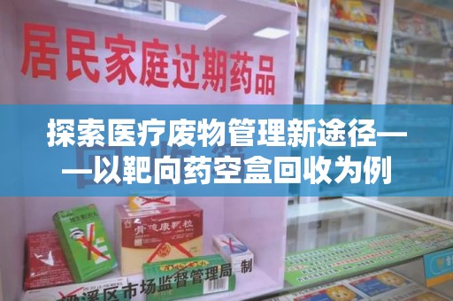 蚌埠探索医疗废物管理新途径——以靶向药空盒回收为例