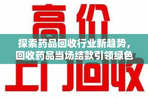 蚌埠探索药品回收行业新趋势，回收药品当场结款引领绿色经济浪潮