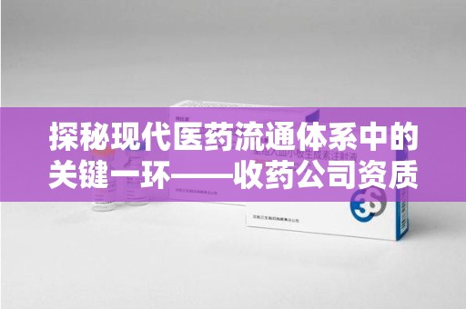 蚌埠探秘现代医药流通体系中的关键一环——收药公司资质查询与规范管理