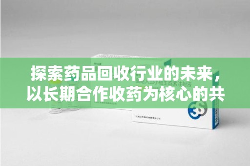 蚌埠探索药品回收行业的未来，以长期合作收药为核心的共赢模式