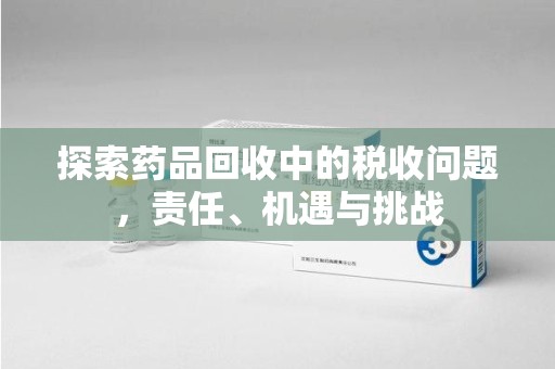 蚌埠探索药品回收中的税收问题，责任、机遇与挑战