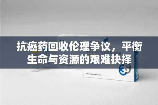 蚌埠抗癌药回收伦理争议，平衡生命与资源的艰难抉择