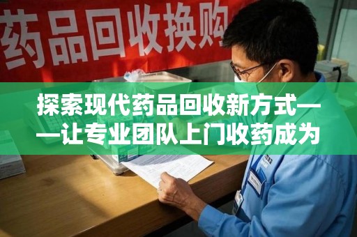 蚌埠探索现代药品回收新方式——让专业团队上门收药成为环保与健康的桥梁
