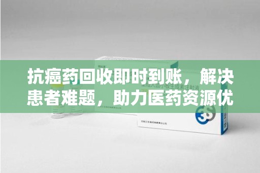 蚌埠抗癌药回收即时到账，解决患者难题，助力医药资源优化