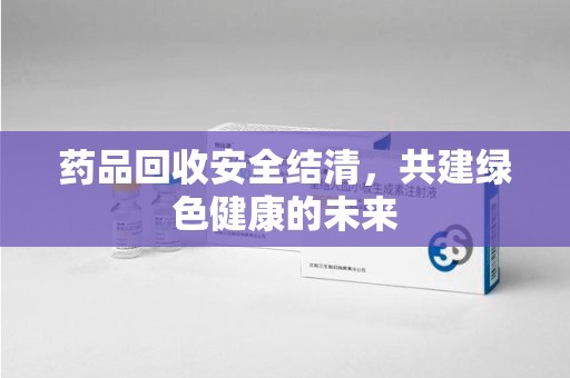 蚌埠药品回收安全结清，共建绿色健康的未来