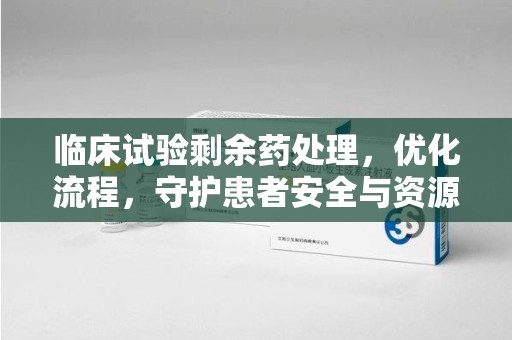 蚌埠临床试验剩余药处理，优化流程，守护患者安全与资源利用