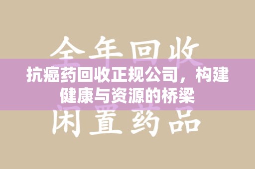 蚌埠抗癌药回收正规公司，构建健康与资源的桥梁