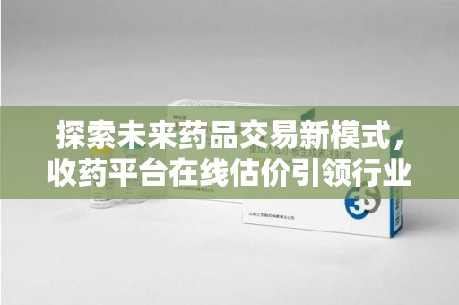 蚌埠探索未来药品交易新模式，收药平台在线估价引领行业变革