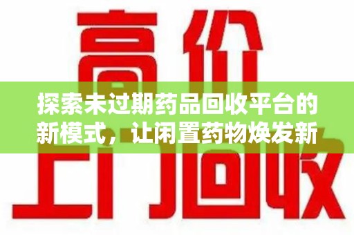 蚌埠探索未过期药品回收平台的新模式，让闲置药物焕发新生