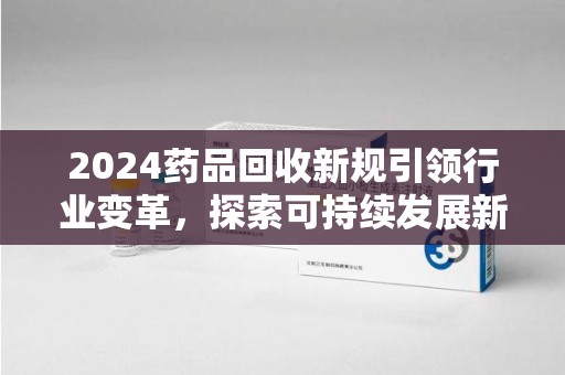 蚌埠2024药品回收新规引领行业变革，探索可持续发展新路径