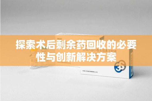 蚌埠探索术后剩余药回收的必要性与创新解决方案