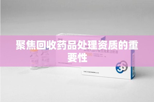 蚌埠聚焦回收药品处理资质的重要性