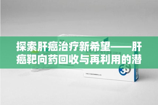 蚌埠探索肝癌治疗新希望——肝癌靶向药回收与再利用的潜力