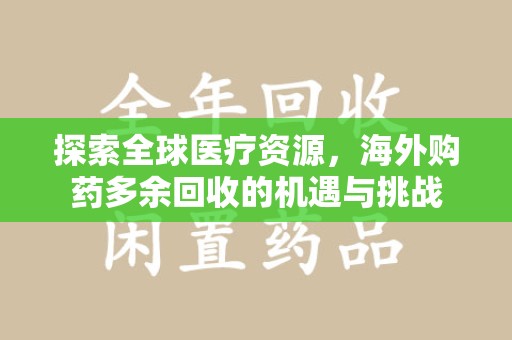 蚌埠探索全球医疗资源，海外购药多余回收的机遇与挑战