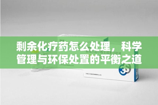 蚌埠剩余化疗药怎么处理，科学管理与环保处置的平衡之道