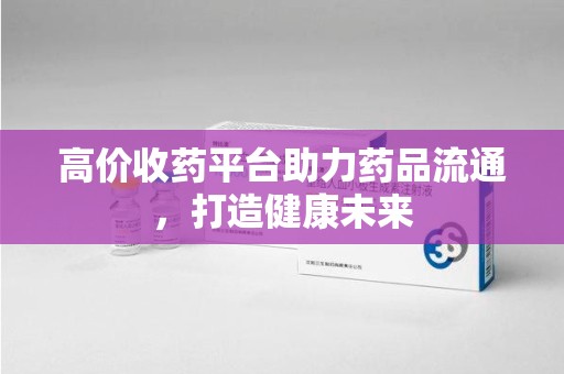 蚌埠高价收药平台助力药品流通，打造健康未来