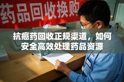 蚌埠抗癌药回收正规渠道，如何安全高效处理药品资源