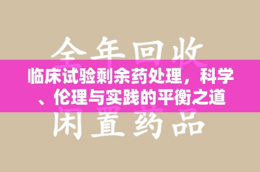 蚌埠临床试验剩余药处理，科学、伦理与实践的平衡之道
