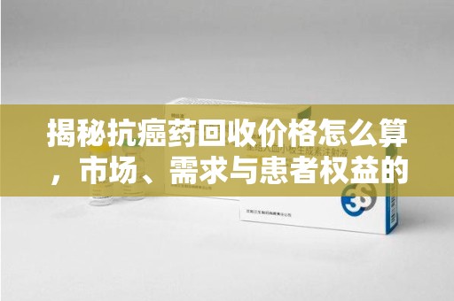 蚌埠揭秘抗癌药回收价格怎么算，市场、需求与患者权益的平衡之道