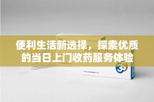 蚌埠便利生活新选择，探索优质的当日上门收药服务体验