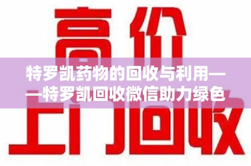 蚌埠特罗凯药物的回收与利用——特罗凯回收微信助力绿色医疗新风尚