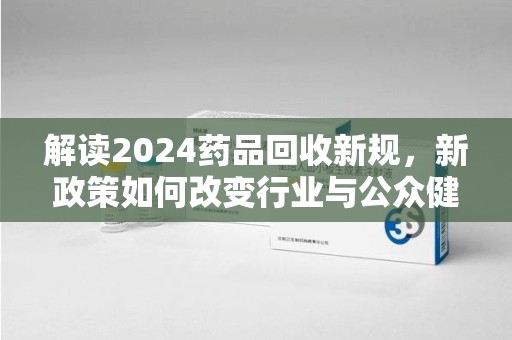 蚌埠解读2024药品回收新规，新政策如何改变行业与公众健康
