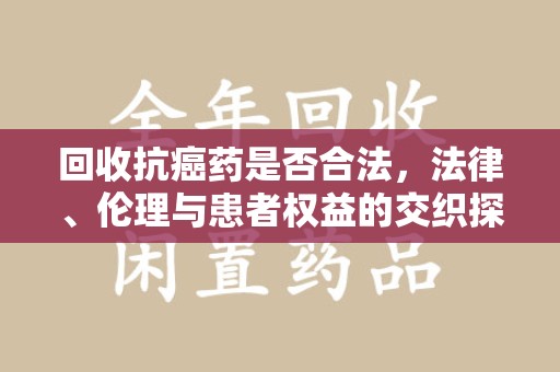 蚌埠回收抗癌药是否合法，法律、伦理与患者权益的交织探讨