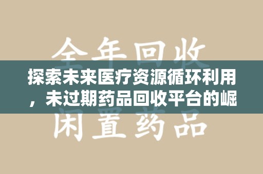 蚌埠探索未来医疗资源循环利用，未过期药品回收平台的崛起
