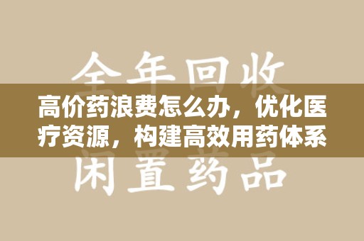 蚌埠高价药浪费怎么办，优化医疗资源，构建高效用药体系