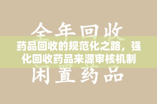 蚌埠药品回收的规范化之路，强化回收药品来源审核机制