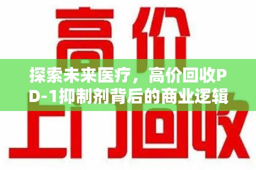 蚌埠探索未来医疗，高价回收PD-1抑制剂背后的商业逻辑与社会责任