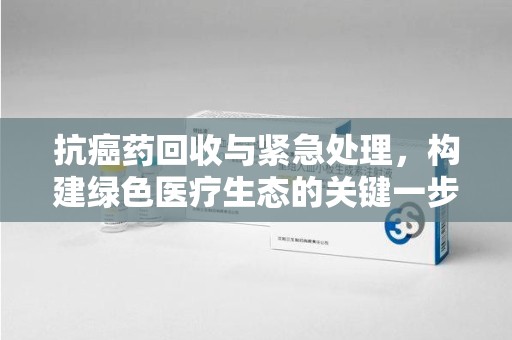 蚌埠抗癌药回收与紧急处理，构建绿色医疗生态的关键一步