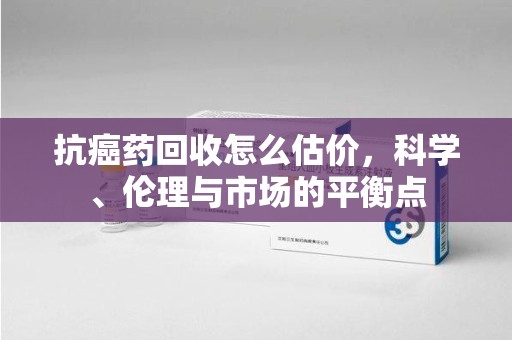 蚌埠抗癌药回收怎么估价，科学、伦理与市场的平衡点