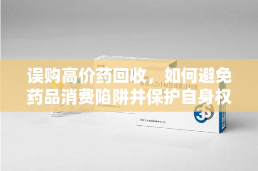 蚌埠误购高价药回收，如何避免药品消费陷阱并保护自身权益