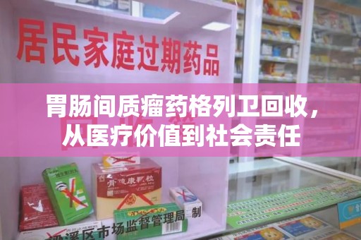 蚌埠胃肠间质瘤药格列卫回收，从医疗价值到社会责任