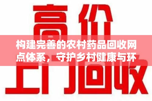 蚌埠构建完善的农村药品回收网点体系，守护乡村健康与环境