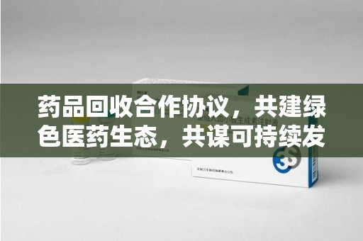 蚌埠药品回收合作协议，共建绿色医药生态，共谋可持续发展未来