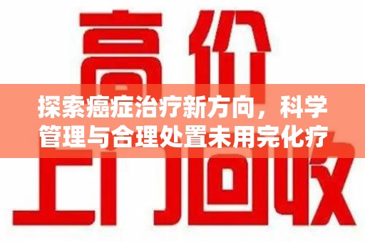 蚌埠探索癌症治疗新方向，科学管理与合理处置未用完化疗药处理