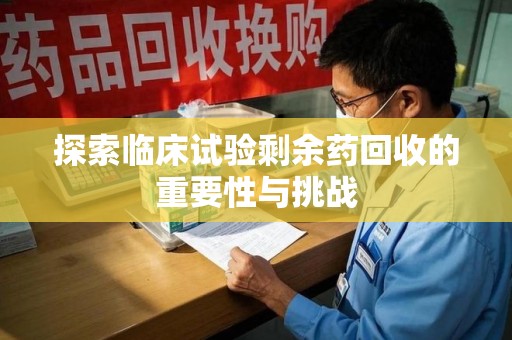 蚌埠探索临床试验剩余药回收的重要性与挑战