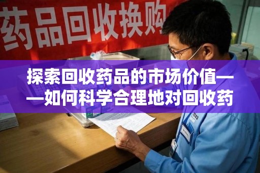 蚌埠探索回收药品的市场价值——如何科学合理地对回收药品进行估价