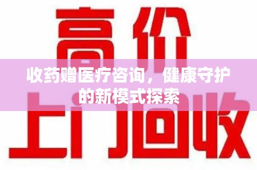 蚌埠收药赠医疗咨询，健康守护的新模式探索