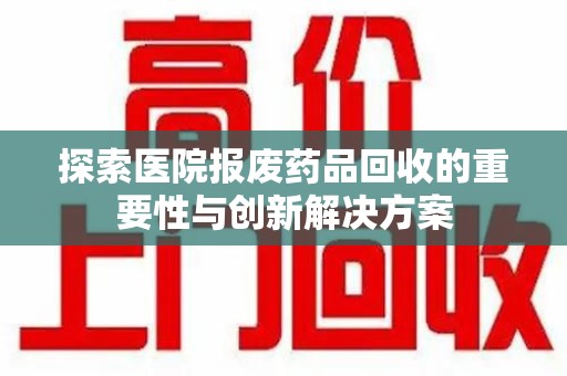 蚌埠探索医院报废药品回收的重要性与创新解决方案
