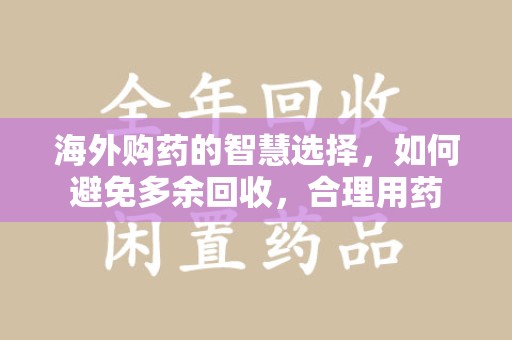 蚌埠海外购药的智慧选择，如何避免多余回收，合理用药